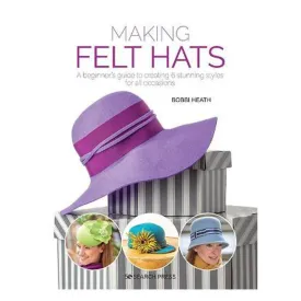 Making Felt Hats: A Beginner's Guide to Creating 6 Stunning Styles for All Occasions - Bobbi Heath